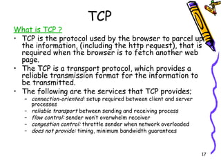 TCP What is TCP ? TCP is the protocol used by the browser to parcel up the information, (including the http request), that is required when the browser is to fetch another web page. The TCP is a transport protocol, which provides a reliable transmission format for the information to be transmitted. The following are the services that TCP provides; connection-oriented:  setup required between client and server processes reliable transport  between sending and receiving process flow control:  sender won’t overwhelm receiver  congestion control:  throttle sender when network overloaded does not provide:  timing, minimum bandwidth guarantees 
