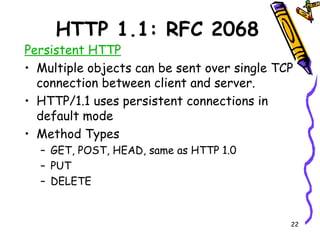 HTTP 1.1: RFC 2068 Persistent HTTP Multiple objects can be sent over single TCP connection between client and server. HTTP/1.1 uses persistent connections in default mode Method Types GET, POST, HEAD, same as HTTP 1.0 PUT DELETE 