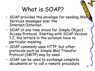 What is SOAP? SOAP provides the envelope for sending Web Services messages over the Internet/Internet.   SOAP at one time stood for Simple Object Access Protocol. Starting with SOAP Version 1.2, the letters in the acronym have no particular meaning.  SOAP commonly uses HTTP, but other protocols such as Simple Mail Transfer Protocol (SMTP) may by used.  SOAP can be used to exchange complete documents or to call a remote procedure.  