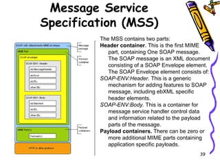 Message Service Specification (MSS) The MSS contains two parts:  Header container . This is the first MIME part, containing One SOAP message. The SOAP message is an XML document consisting of a SOAP Envelope element. The SOAP Envelope element consists of:  SOAP-ENV:Header.  This is a generic mechanism for adding features to SOAP message, including ebXML specific header elements. SOAP-ENV:Body.  This is a container for message service handler control data and information related to the payload parts of the message.  Payload containers.  There can be zero or more additional MIME parts containing application specific payloads.  