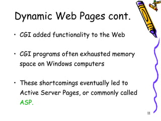 Dynamic Web Pages cont. CGI added functionality to the Web CGI programs often exhausted memory space on Windows computers These shortcomings eventually led to Active Server Pages, or commonly called  ASP. 