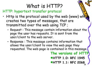 What is HTTP? HTTP: hypertext transfer protocol Http is the protocol used by the web (www) which creates two types of messages, that are transmitted over the web using TCP ; Request : This message contain information about the page the user has requests. It is sent from the user/client to the web server. Response : This message contains information that allows the user/client to view the web page they requested. The web page is contained in this message. The versions of HTTP HTTP 1.0: RFC 1945 HTTP 1.1: RFC 2068 