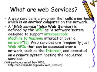 What are web Services? A web service is a program that calls a method which is on another computer on the network.  A ' Web service'  (also  Web Service ) is defined by the  W3C  as "a software system designed to support  interoperable   Machine to Machine  interaction over a  network " [1] . Web services are frequently just  Web   APIs  that can be accessed over a network, such as the  Internet , and executed on a remote system hosting the requested services.  (Wikipedia, accessed July 2008, http://en.wikipedia.org/wiki/Web_service) 
