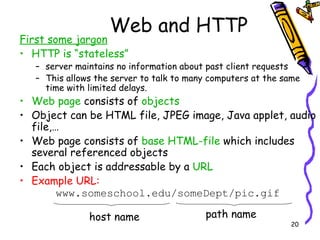Web and HTTP First some jargon HTTP is “stateless” server maintains no information about past client requests This allows the server to talk to many computers at the same time with limited delays. Web page  consists of  objects Object can be HTML file, JPEG image, Java applet, audio file,… Web page consists of  base HTML-file  which includes several referenced objects Each object is addressable by a  URL Example URL: www.someschool.edu/someDept/pic.gif host name path name 