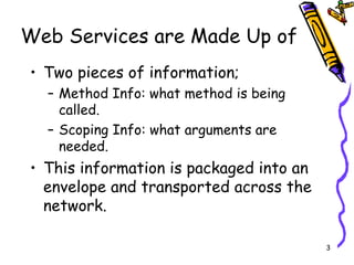 Web Services are Made Up of Two pieces of information; Method Info: what method is being called. Scoping Info: what arguments are needed. This information is packaged into an envelope and transported across the network. 