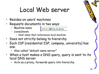 Local Web server Resides on users’ machines Requests documents in two ways Machine name localhost Host name that references local machine Does not strictly belong to hierarchy Each ISP (residential ISP, company, university) has one. Also called “default name server” When a host makes a DNS query, query is sent to its local DNS server Acts as a proxy, forwards query into hierarchy. 