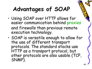 Advantages of SOAP Using SOAP over HTTP allows for easier communication behind  proxies  and firewalls than previous remote execution technology. SOAP is versatile enough to allow for the use of different transport protocols. The standard stacks use HTTP as a transport protocol, but other protocols are also usable (TCP, SNMP). 
