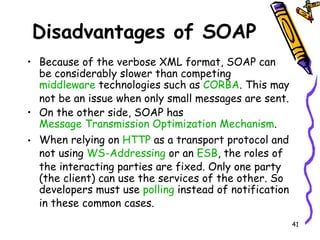 Disadvantages of SOAP Because of the verbose XML format, SOAP can be considerably slower than competing  middleware  technologies such as  CORBA . This may not be an issue when only small messages are sent.  On the other side, SOAP has  Message Transmission Optimization Mechanism . When relying on  HTTP  as a transport protocol and not using  WS-Addressing  or an  ESB , the roles of the interacting parties are fixed. Only one party (the client) can use the services of the other. So developers must use  polling  instead of notification in these common cases. 