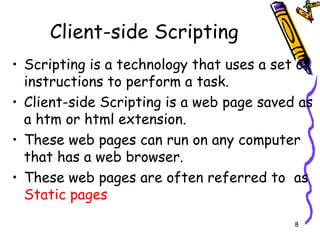 Client-side Scripting Scripting is a technology that uses a set of instructions to perform a task. Client-side Scripting is a web page saved as a htm or html extension. These web pages can run on any computer that has a web browser. These web pages are often referred to  as  Static pages 