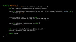 extension Resource {
func requestWithBaseURL(baseURL: NSURL) -> NSURLRequest {
let URL = baseURL.URLByAppendingPathComponent(path)
guard let components = NSURLComponents(URL: URL, resolvingAgainstBaseURL: false) else {
fatalError("...")
}
components.queryItems = parameters.map {
NSURLQueryItem(name: String($0), value: String($1))
}
guard let finalURL = components.URL else {
fatalError("...")
}
let request = NSMutableURLRequest(URL: finalURL)
request.HTTPMethod = method.rawValue
return request
}
}
 