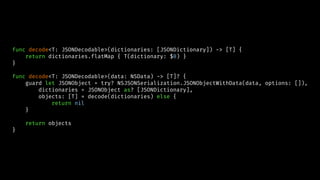func decode<T: JSONDecodable>(dictionaries: [JSONDictionary]) -> [T] {
return dictionaries.flatMap { T(dictionary: $0) }
}
func decode<T: JSONDecodable>(data: NSData) -> [T]? {
guard let JSONObject = try? NSJSONSerialization.JSONObjectWithData(data, options: []),
dictionaries = JSONObject as? [JSONDictionary],
objects: [T] = decode(dictionaries) else {
return nil
}
return objects
}
 