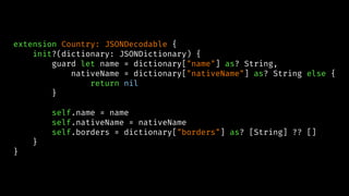 extension Country: JSONDecodable {
init?(dictionary: JSONDictionary) {
guard let name = dictionary["name"] as? String,
nativeName = dictionary["nativeName"] as? String else {
return nil
}
self.name = name
self.nativeName = nativeName
self.borders = dictionary["borders"] as? [String] ?? []
}
}
 