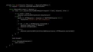 private func data(resource: Resource) -> Observable<NSData> {
let request = resource.requestWithBaseURL(baseURL)
return Observable.create { observer in
let task = self.session.dataTaskWithRequest(request) { data, response, error in
if let error = error {
observer.onError(APIClientError.Other(error))
} else {
guard let HTTPResponse = response as? NSHTTPURLResponse else {
fatalError("Couldn't get HTTP response")
}
if 200 ..< 300 ~= HTTPResponse.statusCode {
observer.onNext(data ?? NSData())
observer.onCompleted()
}
else {
observer.onError(APIClientError.BadStatus(status: HTTPResponse.statusCode))
}
}
}
task.resume()
return AnonymousDisposable {
task.cancel()
}
}
}
 