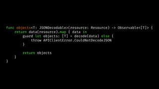 func objects<T: JSONDecodable>(resource: Resource) -> Observable<[T]> {
return data(resource).map { data in
guard let objects: [T] = decode(data) else {
throw APIClientError.CouldNotDecodeJSON
}
return objects
}
}
 