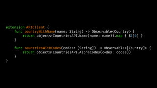 extension APIClient {
func countryWithName(name: String) -> Observable<Country> {
return objects(CountriesAPI.Name(name: name)).map { $0[0] }
}
func countriesWithCodes(codes: [String]) -> Observable<[Country]> {
return objects(CountriesAPI.AlphaCodes(codes: codes))
}
}
 