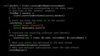 self.borders = client.countryWithName(countryName)
// Get the countries corresponding to the alpha codes
// specified in the `borders` property
.flatMap { country in
client.countriesWithCodes(country.borders)
}
// Catch any error and print it in the console
.catchError { error in
print("Error: (error)")
return Observable.just([])
}
// Transform the resulting countries into [Border]
.map { countries in
countries.map { (name: $0.name, nativeName: $0.nativeName) }
}
// Make sure events are delivered in the main thread
.observeOn(MainScheduler.instance)
// Make sure multiple subscriptions share the side effects
.shareReplay(1)
 
