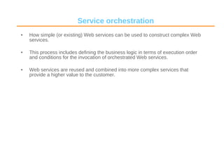 Service orchestration How simple (or existing) Web services can be used to construct complex Web services.  This process includes defining the business logic in terms of execution order and conditions for the invocation of orchestrated Web services. Web services are reused and combined into more complex services that provide a higher value to the customer. 