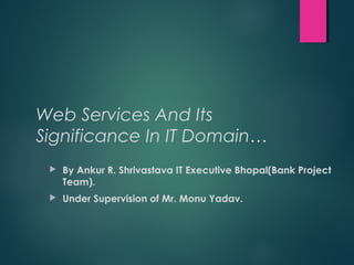 Web Services And Its
Significance In IT Domain…
 By Ankur R. Shrivastava IT Executive Bhopal(Bank Project
Team).
 Under Supervision of Mr. Monu Yadav.
 