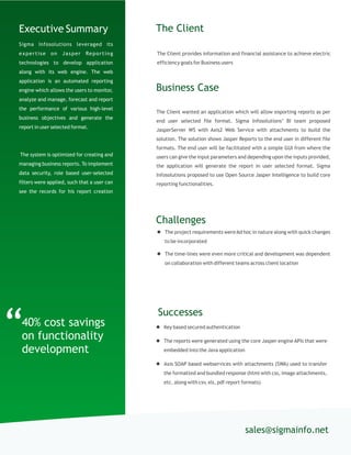 The Client provides information and financial assistance to achieve electric
efficiency goals for Business users
The Client
The Client wanted an application which will allow exporting reports as per
end user selected file format. Sigma Infosolutions’ BI team proposed
JasperServer WS with Axis2 Web Service with attachments to build the
solution. The solution shows Jasper Reports to the end user in different file
formats. The end user will be facilitated with a simple GUI from where the
users can give the input parameters and depending upon the inputs provided,
the application will generate the report in user selected format. Sigma
Infosolutions proposed to use Open Source Jasper Intelligence to build core
reporting functionalities.
Business Case
sales@sigmainfo.net
Challenges
 The project requirements wereAd hoc in nature along with quick changes
to be incorporated
 The time-lines were even more critical and development was dependent
on collaboration with different teams across client location
“40% cost savings
on functionality
development
Executive Summary
Sigma Infosolutions leveraged its
expertise on Jasper Reporting
technologies to develop application
along with its web engine. The web
application is an automated reporting
engine which allows the users to monitor,
analyze and manage, forecast and report
the performance of various high-level
business objectives and generate the
report in user selected format.
The system is optimized for creating and
managing business reports. To implement
data security, role based user-selected
filters were applied, such that a user can
see the records for his report creation
Successes
 Key based secured authentication
 The reports were generated using the core Jasper engine APIs that were
embedded into the Java application
 Axis SOAP based webservices with attachments (SWA) used to transfer
the formatted and bundled response (html with css, image attachments,
etc. along with csv, xls, pdf report formats)
 