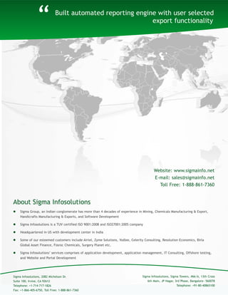Built automated reporting engine with user selected
export functionality
About Sigma Infosolutions
“
 Sigma Group, an Indian conglomerate has more than 4 decades of experience in Mining, Chemicals Manufacturing & Export,
Handicrafts Manufacturing & Exports, and Software Development
 Sigma Infosolutions is a TUV certified ISO 9001:2008 and ISO27001:2005 company
 Headquartered in US with development center in India
 Some of our esteemed customers include Airtel, Zyme Solutions, Yodlee, Celerity Consulting, Resolution Economics, Birla
Global Asset Finance, Fosroc Chemicals, Surgery Planet etc.
 Sigma Infosolutions’ services comprises of application development, application management, IT Consulting, Offshore testing,
and Website and Portal Development
Sigma Infosolutions, Sigma Towers, #66/A, 13th Cross
6th Main, JP Nagar, 3rd Phase, Bangalore- 560078
Telephone: +91-80-40865100
Sigma Infosolutions, 2082 Michelson Dr.
Suite 100, Irvine, CA 92612
Telephone: +1-714-717-1826
Fax: +1-866-405-6750, Toll Free: 1-888-861-7360
Website: www.sigmainfo.net
E-mail: sales@sigmainfo.net
Toll Free: 1-888-861-7360
 