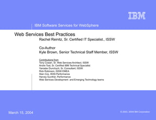 IBM Software Services for WebSphere
© 2003, 2004I BM Corporation
Web Services Best Practices
Rachel Reinitz, Sr. Certified IT Specialist., ISSW
Co-Author
Kyle Brown, Senior Technical Staff Member, ISSW
Contributions from
Tony Cowan, Sr. Web Services Architect, ISSW
Andre Tost, Sr. Certified IBM Technical Specialist
Yaroslav Dunchych, Sr. Consultant, ISSW
Rick Robinson, ISSW EMEA
Stan Cox, WAS Performance
Harvey Gunther, Performance
Web Services Development and Emerging Technology teams
March 15, 2004
 