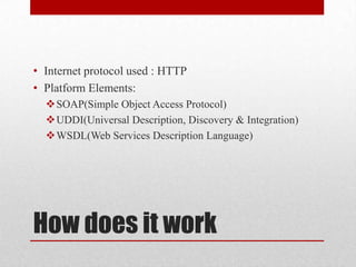 How does it work
• Internet protocol used : HTTP
• Platform Elements:
SOAP(Simple Object Access Protocol)
UDDI(Universal Description, Discovery & Integration)
WSDL(Web Services Description Language)
 