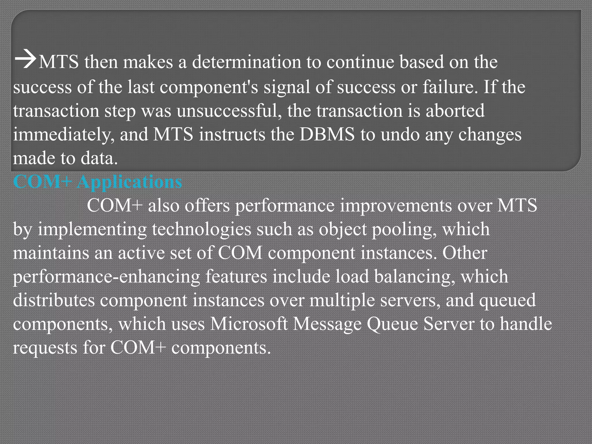 MTS then makes a determination to continue based on the
success of the last component's signal of success or failure. If the
transaction step was unsuccessful, the transaction is aborted
immediately, and MTS instructs the DBMS to undo any changes
made to data.
COM+ Applications
COM+ also offers performance improvements over MTS
by implementing technologies such as object pooling, which
maintains an active set of COM component instances. Other
performance-enhancing features include load balancing, which
distributes component instances over multiple servers, and queued
components, which uses Microsoft Message Queue Server to handle
requests for COM+ components.
 