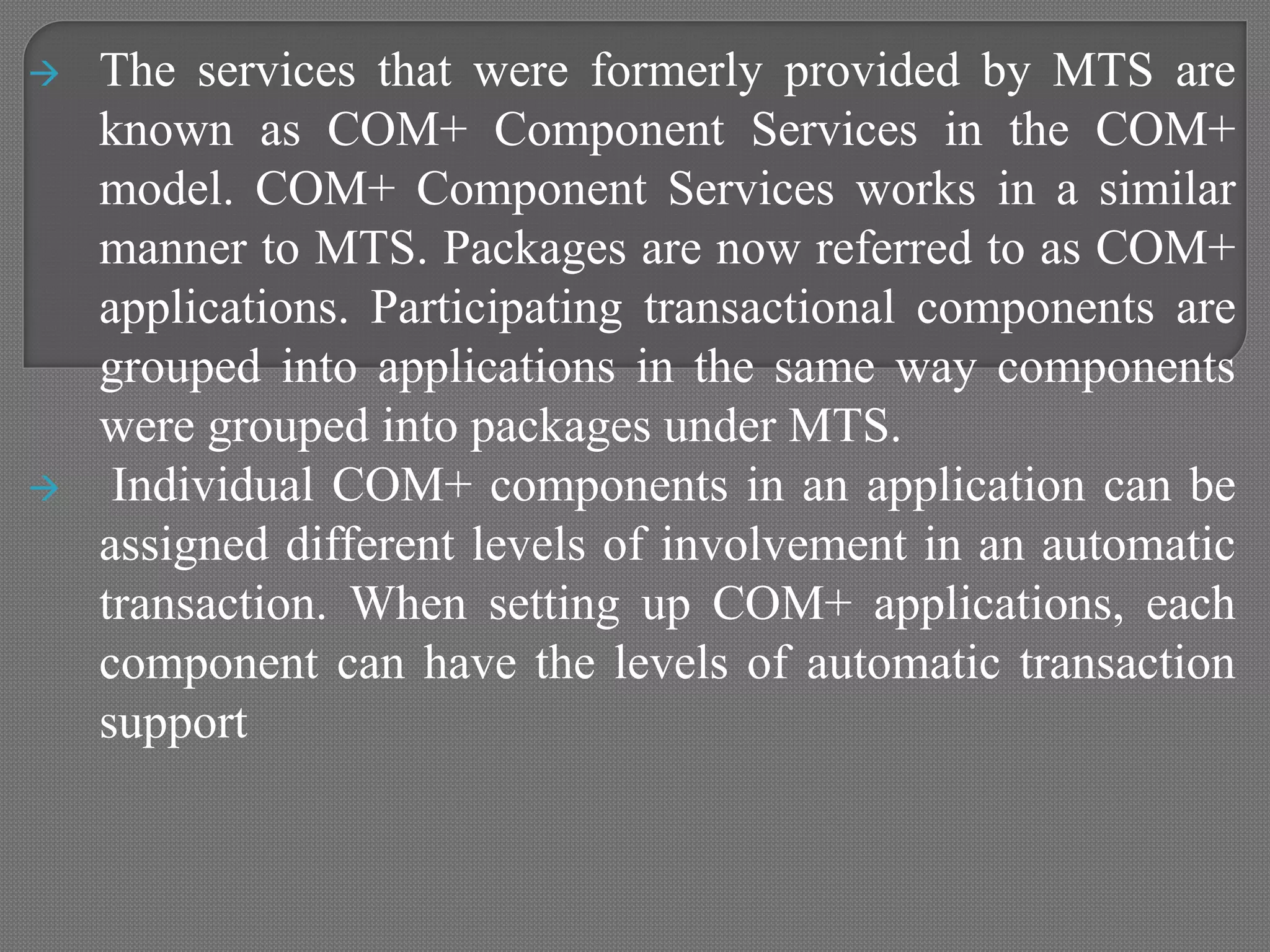  The services that were formerly provided by MTS are
known as COM+ Component Services in the COM+
model. COM+ Component Services works in a similar
manner to MTS. Packages are now referred to as COM+
applications. Participating transactional components are
grouped into applications in the same way components
were grouped into packages under MTS.
 Individual COM+ components in an application can be
assigned different levels of involvement in an automatic
transaction. When setting up COM+ applications, each
component can have the levels of automatic transaction
support
 