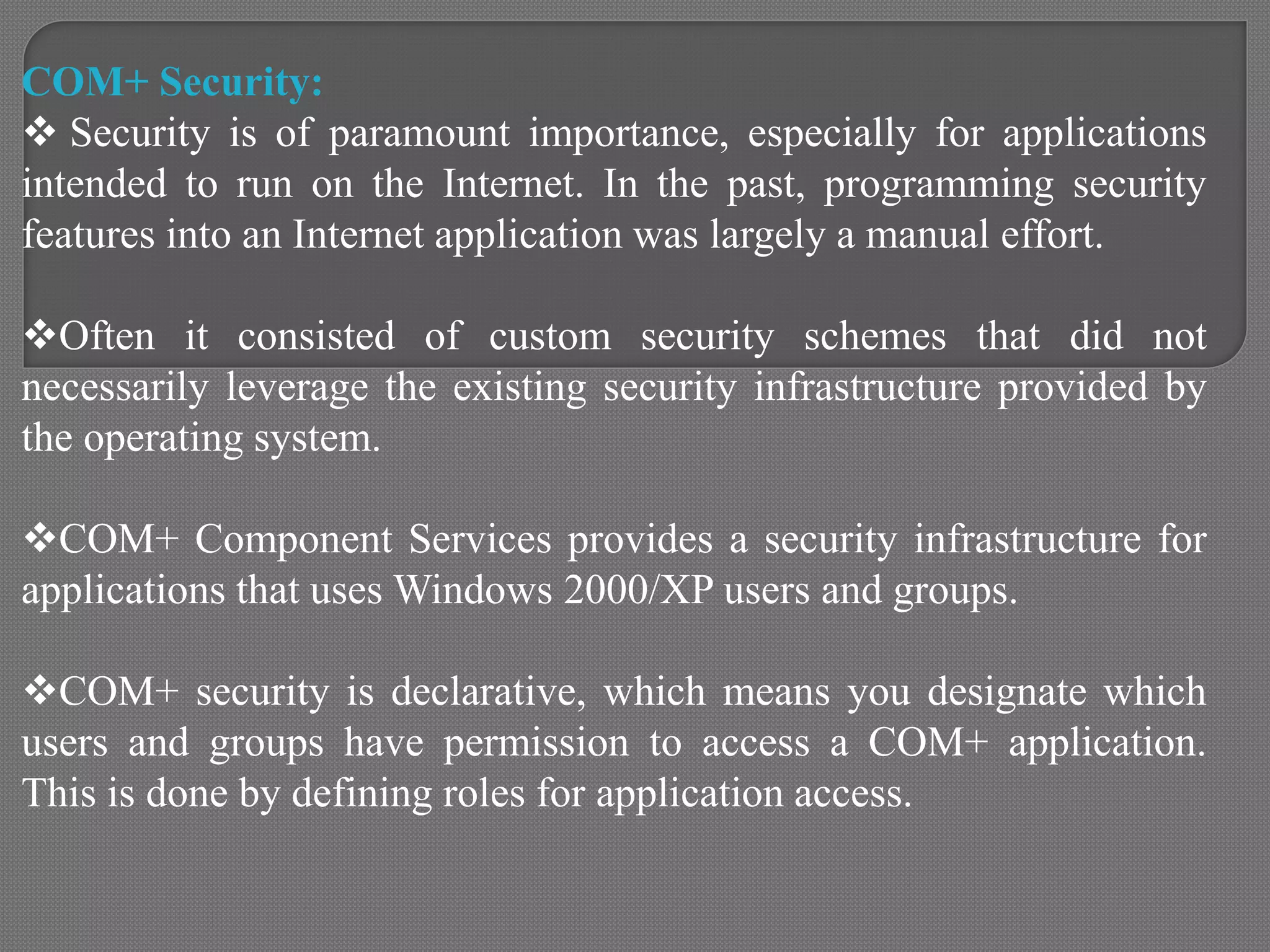 COM+ Security:
 Security is of paramount importance, especially for applications
intended to run on the Internet. In the past, programming security
features into an Internet application was largely a manual effort.
Often it consisted of custom security schemes that did not
necessarily leverage the existing security infrastructure provided by
the operating system.
COM+ Component Services provides a security infrastructure for
applications that uses Windows 2000/XP users and groups.
COM+ security is declarative, which means you designate which
users and groups have permission to access a COM+ application.
This is done by defining roles for application access.
 