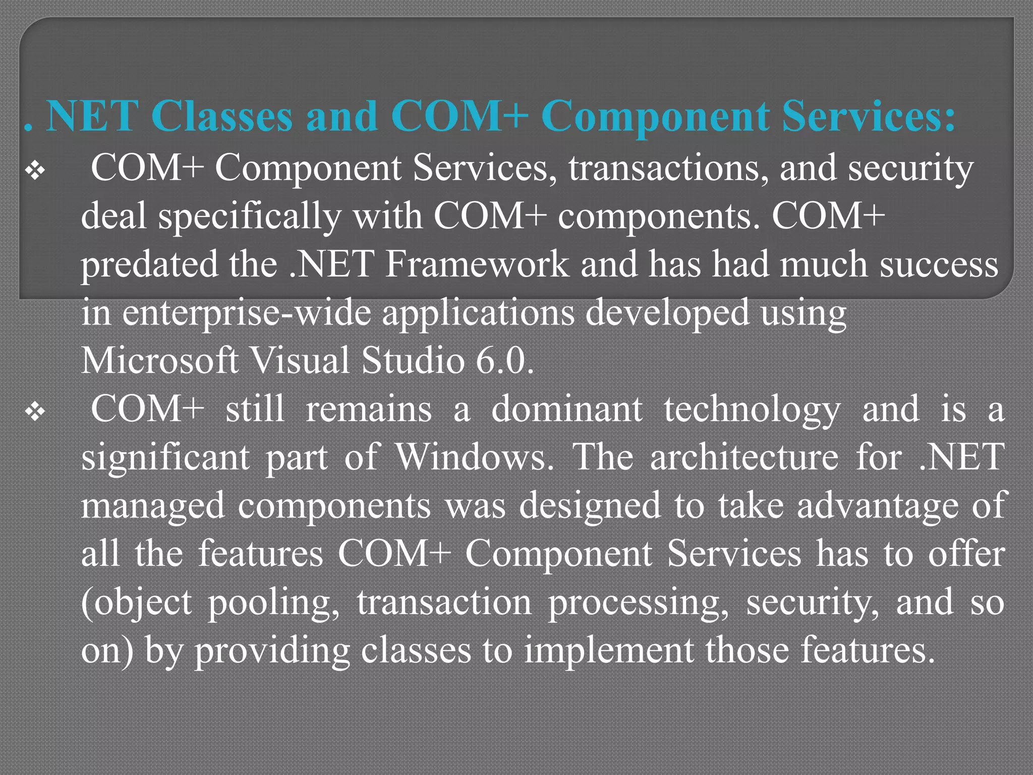 . NET Classes and COM+ Component Services:
 COM+ Component Services, transactions, and security
deal specifically with COM+ components. COM+
predated the .NET Framework and has had much success
in enterprise-wide applications developed using
Microsoft Visual Studio 6.0.
 COM+ still remains a dominant technology and is a
significant part of Windows. The architecture for .NET
managed components was designed to take advantage of
all the features COM+ Component Services has to offer
(object pooling, transaction processing, security, and so
on) by providing classes to implement those features.
 