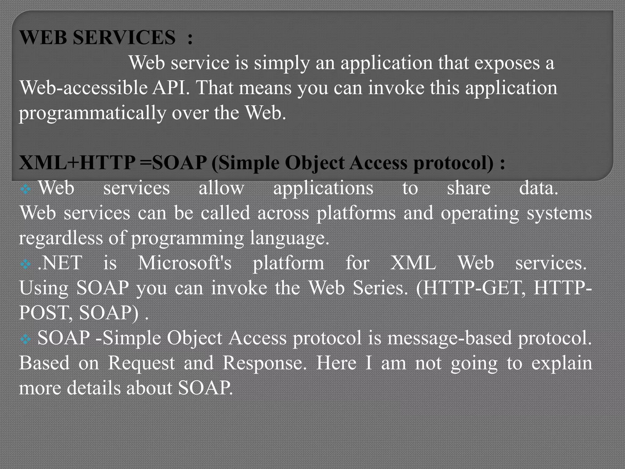 WEB SERVICES :
Web service is simply an application that exposes a
Web-accessible API. That means you can invoke this application
programmatically over the Web.
XML+HTTP =SOAP (Simple Object Access protocol) :
 Web services allow applications to share data.
Web services can be called across platforms and operating systems
regardless of programming language.
 .NET is Microsoft's platform for XML Web services.
Using SOAP you can invoke the Web Series. (HTTP-GET, HTTP-
POST, SOAP) .
 SOAP -Simple Object Access protocol is message-based protocol.
Based on Request and Response. Here I am not going to explain
more details about SOAP.
 