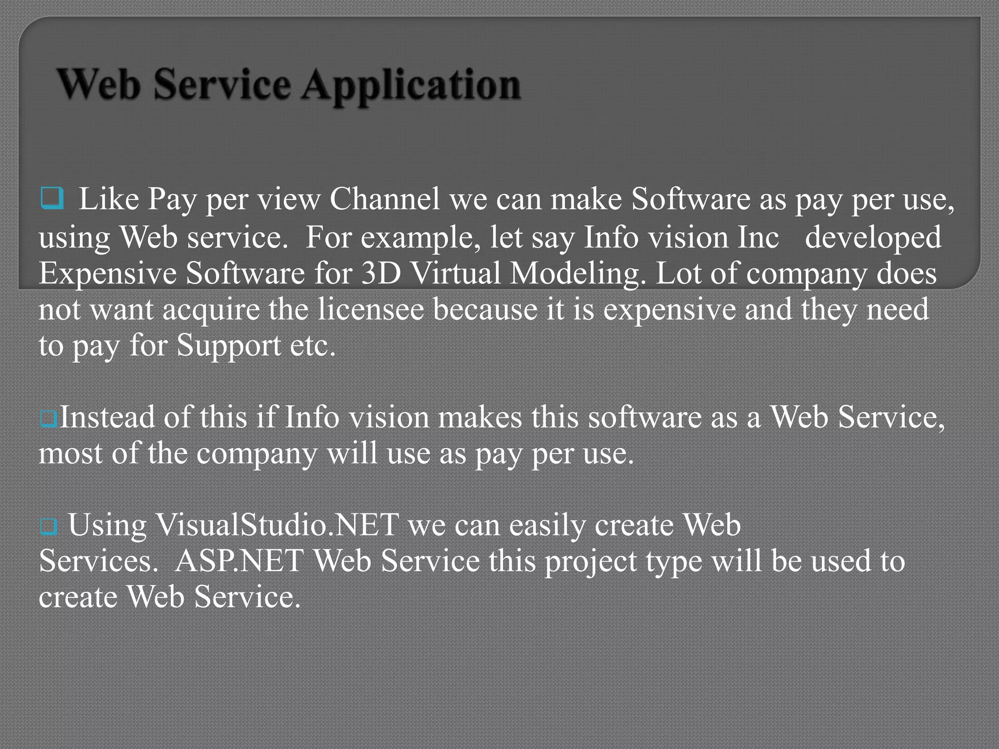  Like Pay per view Channel we can make Software as pay per use,
using Web service. For example, let say Info vision Inc developed
Expensive Software for 3D Virtual Modeling. Lot of company does
not want acquire the licensee because it is expensive and they need
to pay for Support etc.
Instead of this if Info vision makes this software as a Web Service,
most of the company will use as pay per use.
 Using VisualStudio.NET we can easily create Web
Services. ASP.NET Web Service this project type will be used to
create Web Service.
 
