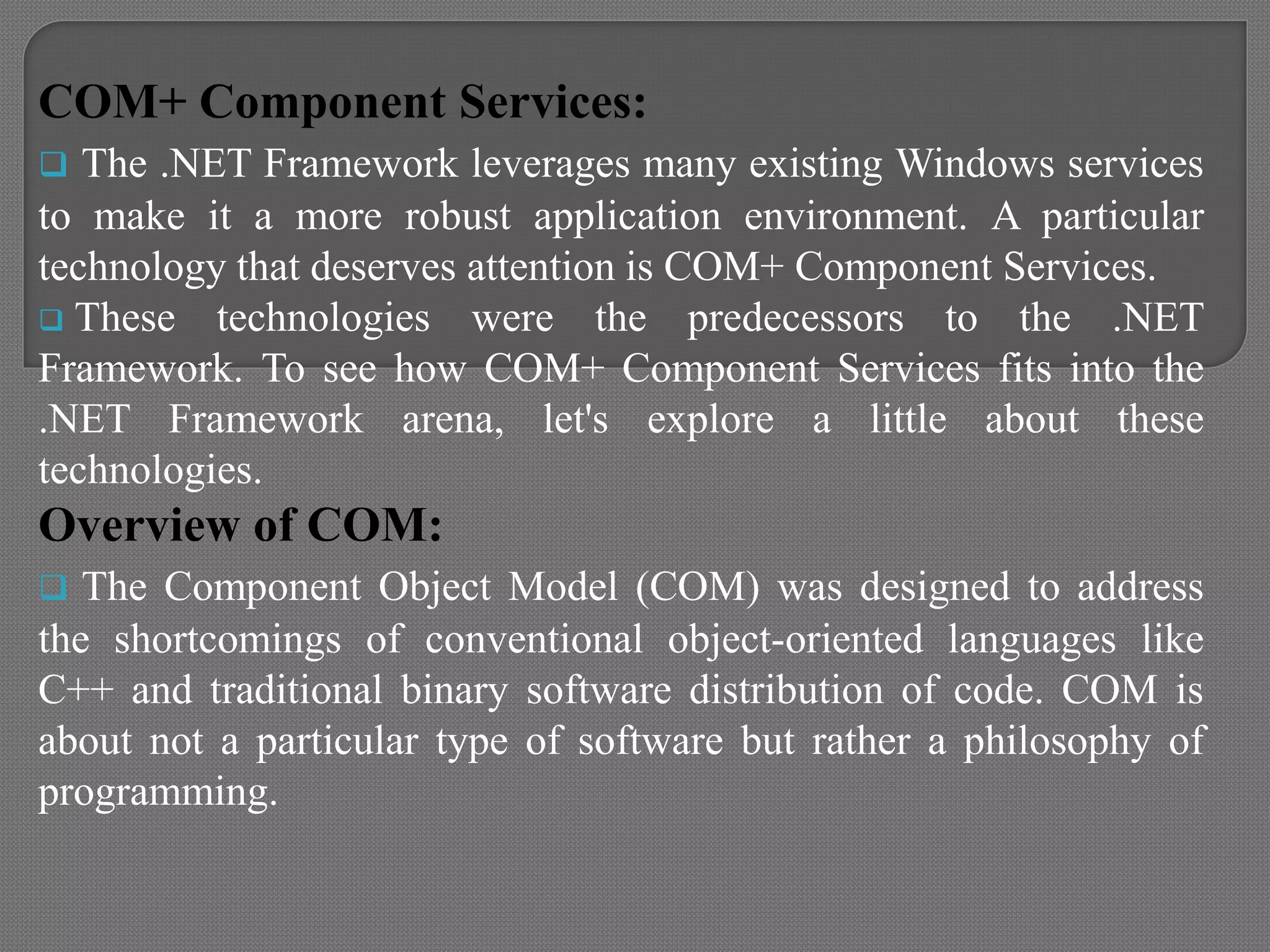 COM+ Component Services:
 The .NET Framework leverages many existing Windows services
to make it a more robust application environment. A particular
technology that deserves attention is COM+ Component Services.
 These technologies were the predecessors to the .NET
Framework. To see how COM+ Component Services fits into the
.NET Framework arena, let's explore a little about these
technologies.
Overview of COM:
 The Component Object Model (COM) was designed to address
the shortcomings of conventional object-oriented languages like
C++ and traditional binary software distribution of code. COM is
about not a particular type of software but rather a philosophy of
programming.
 