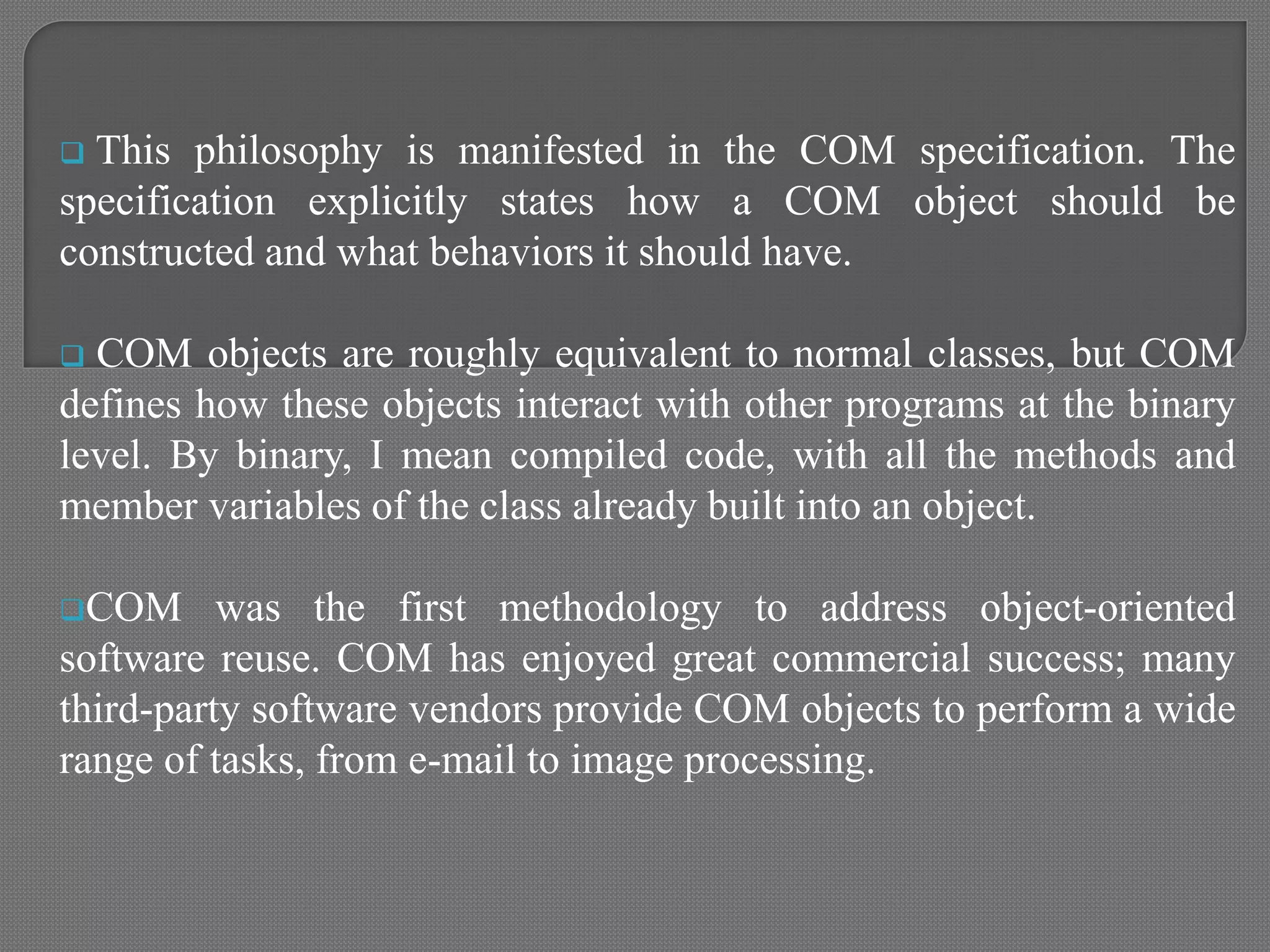  This philosophy is manifested in the COM specification. The
specification explicitly states how a COM object should be
constructed and what behaviors it should have.
 COM objects are roughly equivalent to normal classes, but COM
defines how these objects interact with other programs at the binary
level. By binary, I mean compiled code, with all the methods and
member variables of the class already built into an object.
COM was the first methodology to address object-oriented
software reuse. COM has enjoyed great commercial success; many
third-party software vendors provide COM objects to perform a wide
range of tasks, from e-mail to image processing.
 