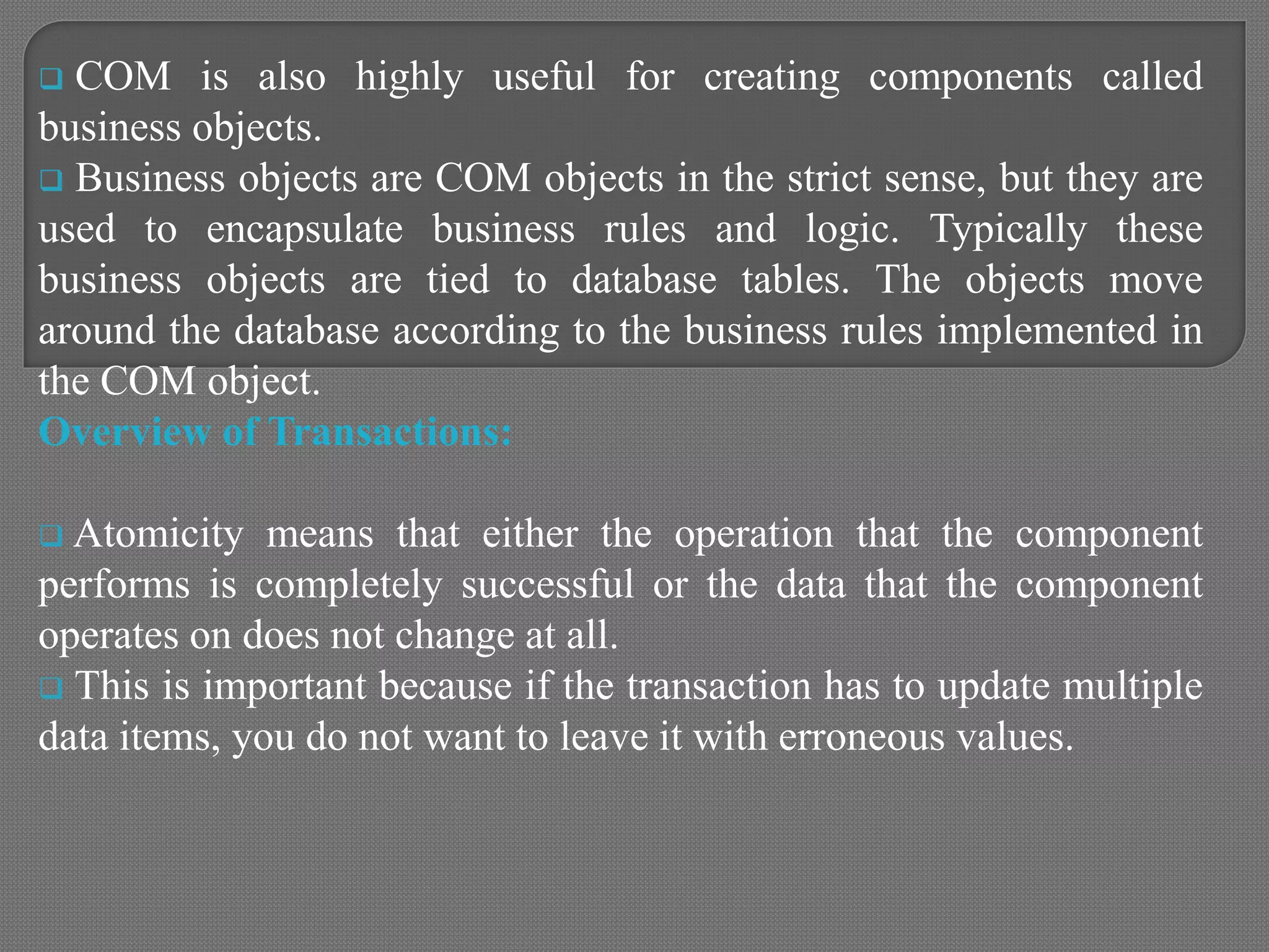  COM is also highly useful for creating components called
business objects.
 Business objects are COM objects in the strict sense, but they are
used to encapsulate business rules and logic. Typically these
business objects are tied to database tables. The objects move
around the database according to the business rules implemented in
the COM object.
Overview of Transactions:
 Atomicity means that either the operation that the component
performs is completely successful or the data that the component
operates on does not change at all.
 This is important because if the transaction has to update multiple
data items, you do not want to leave it with erroneous values.
 