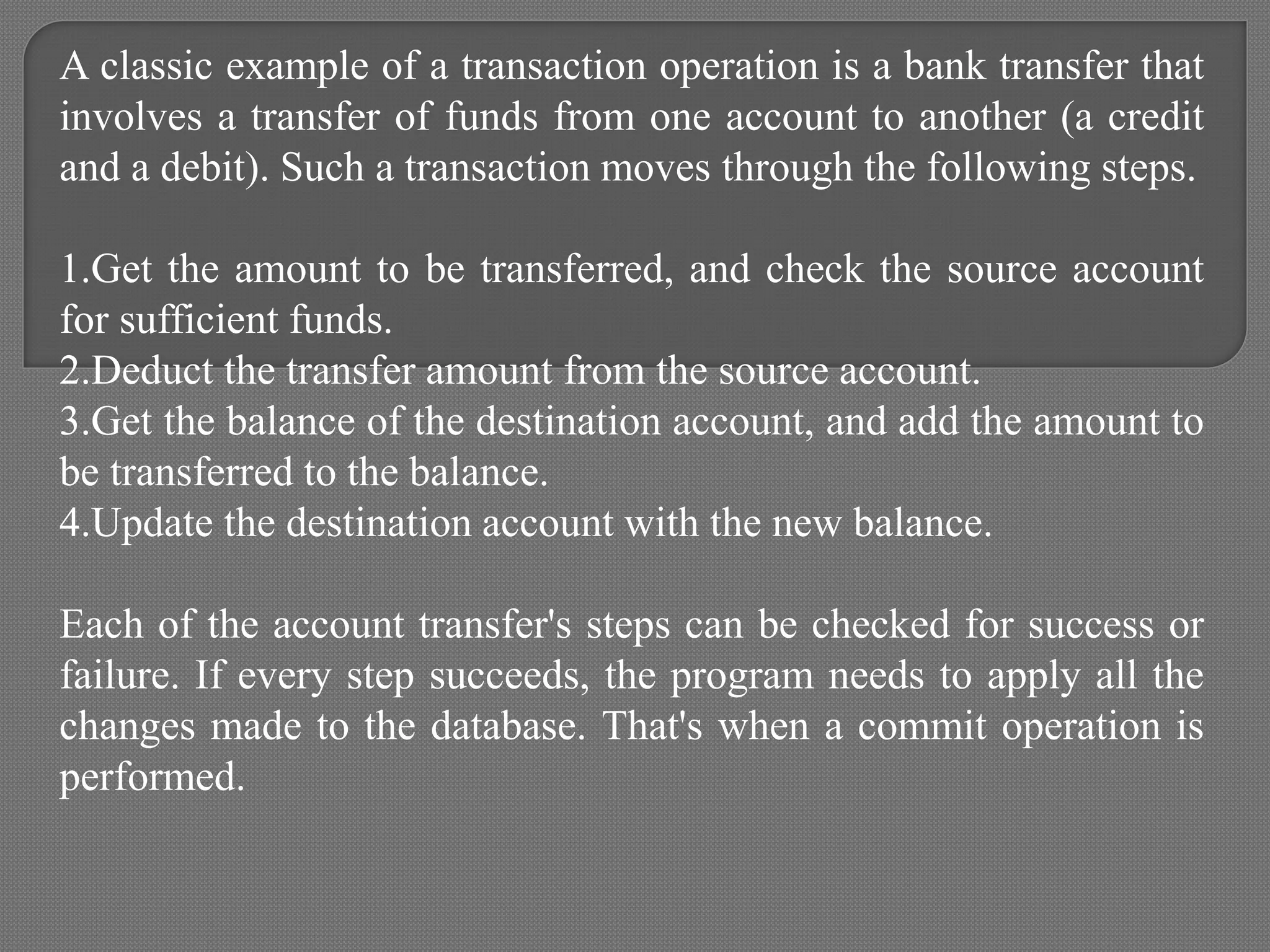 A classic example of a transaction operation is a bank transfer that
involves a transfer of funds from one account to another (a credit
and a debit). Such a transaction moves through the following steps.
1.Get the amount to be transferred, and check the source account
for sufficient funds.
2.Deduct the transfer amount from the source account.
3.Get the balance of the destination account, and add the amount to
be transferred to the balance.
4.Update the destination account with the new balance.
Each of the account transfer's steps can be checked for success or
failure. If every step succeeds, the program needs to apply all the
changes made to the database. That's when a commit operation is
performed.
 