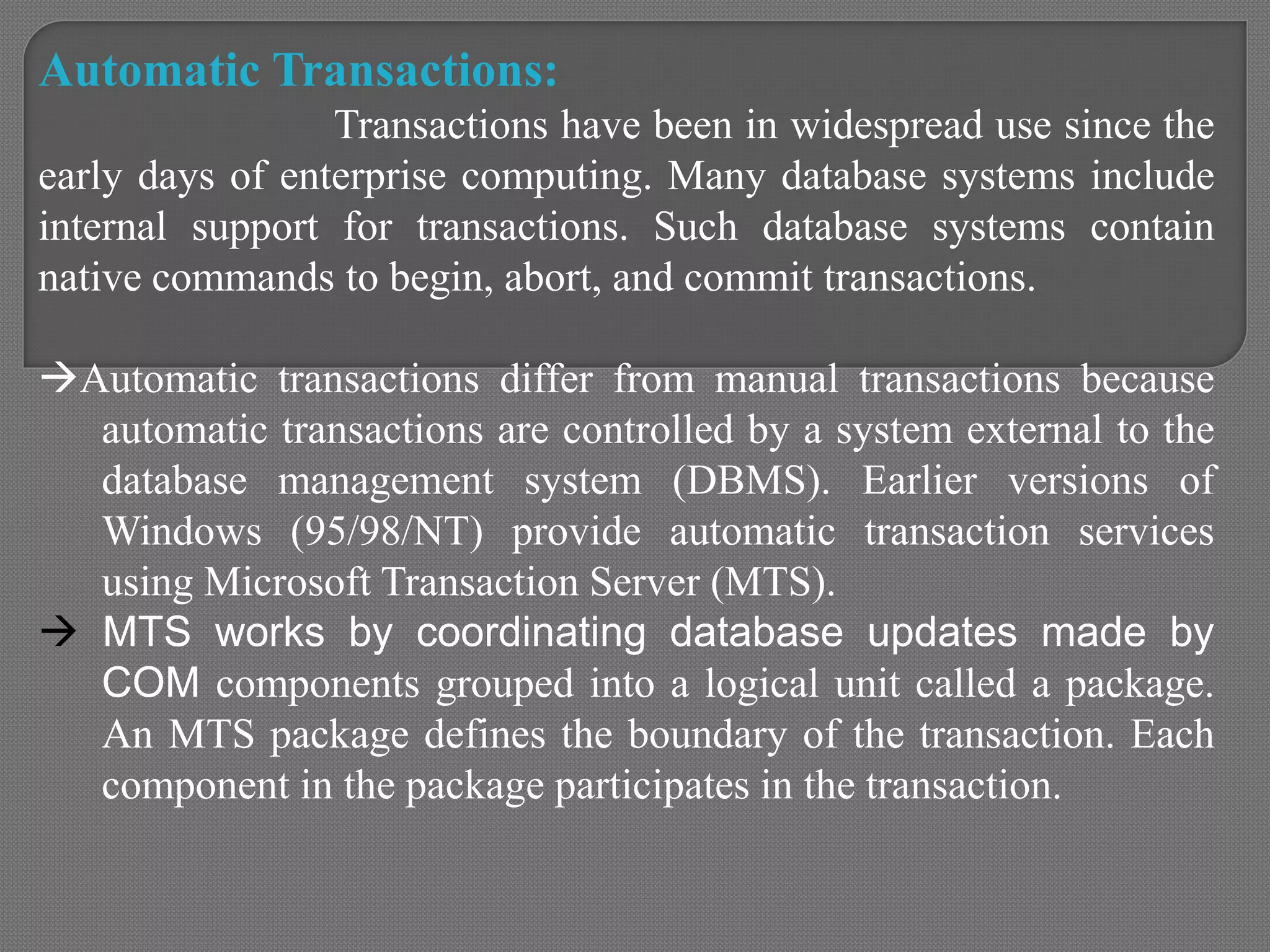 Automatic Transactions:
Transactions have been in widespread use since the
early days of enterprise computing. Many database systems include
internal support for transactions. Such database systems contain
native commands to begin, abort, and commit transactions.
Automatic transactions differ from manual transactions because
automatic transactions are controlled by a system external to the
database management system (DBMS). Earlier versions of
Windows (95/98/NT) provide automatic transaction services
using Microsoft Transaction Server (MTS).
 MTS works by coordinating database updates made by
COM components grouped into a logical unit called a package.
An MTS package defines the boundary of the transaction. Each
component in the package participates in the transaction.
 
