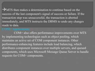 MTS then makes a determination to continue based on the
success of the last component's signal of success or failure. If the
transaction step was unsuccessful, the transaction is aborted
immediately, and MTS instructs the DBMS to undo any changes
made to data.
COM+ Applications
COM+ also offers performance improvements over MTS
by implementing technologies such as object pooling, which
maintains an active set of COM component instances. Other
performance-enhancing features include load balancing, which
distributes component instances over multiple servers, and queued
components, which uses Microsoft Message Queue Server to handle
requests for COM+ components.
 