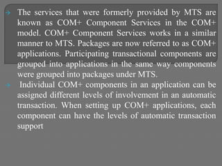  The services that were formerly provided by MTS are
known as COM+ Component Services in the COM+
model. COM+ Component Services works in a similar
manner to MTS. Packages are now referred to as COM+
applications. Participating transactional components are
grouped into applications in the same way components
were grouped into packages under MTS.
 Individual COM+ components in an application can be
assigned different levels of involvement in an automatic
transaction. When setting up COM+ applications, each
component can have the levels of automatic transaction
support
 