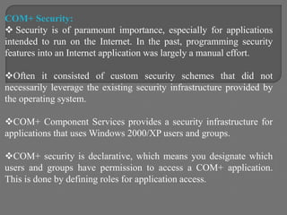 COM+ Security:
 Security is of paramount importance, especially for applications
intended to run on the Internet. In the past, programming security
features into an Internet application was largely a manual effort.
Often it consisted of custom security schemes that did not
necessarily leverage the existing security infrastructure provided by
the operating system.
COM+ Component Services provides a security infrastructure for
applications that uses Windows 2000/XP users and groups.
COM+ security is declarative, which means you designate which
users and groups have permission to access a COM+ application.
This is done by defining roles for application access.
 