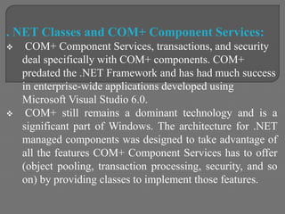 . NET Classes and COM+ Component Services:
 COM+ Component Services, transactions, and security
deal specifically with COM+ components. COM+
predated the .NET Framework and has had much success
in enterprise-wide applications developed using
Microsoft Visual Studio 6.0.
 COM+ still remains a dominant technology and is a
significant part of Windows. The architecture for .NET
managed components was designed to take advantage of
all the features COM+ Component Services has to offer
(object pooling, transaction processing, security, and so
on) by providing classes to implement those features.
 
