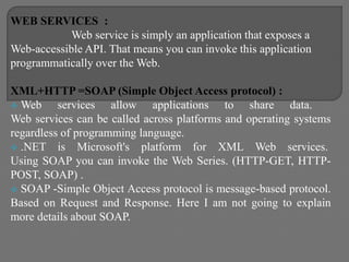 WEB SERVICES :
Web service is simply an application that exposes a
Web-accessible API. That means you can invoke this application
programmatically over the Web.
XML+HTTP =SOAP (Simple Object Access protocol) :
 Web services allow applications to share data.
Web services can be called across platforms and operating systems
regardless of programming language.
 .NET is Microsoft's platform for XML Web services.
Using SOAP you can invoke the Web Series. (HTTP-GET, HTTP-
POST, SOAP) .
 SOAP -Simple Object Access protocol is message-based protocol.
Based on Request and Response. Here I am not going to explain
more details about SOAP.
 