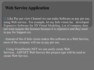  Like Pay per view Channel we can make Software as pay per use,
using Web service. For example, let say Info vision Inc developed
Expensive Software for 3D Virtual Modeling. Lot of company does
not want acquire the licensee because it is expensive and they need
to pay for Support etc.
Instead of this if Info vision makes this software as a Web Service,
most of the company will use as pay per use.
 Using VisualStudio.NET we can easily create Web
Services. ASP.NET Web Service this project type will be used to
create Web Service.
 