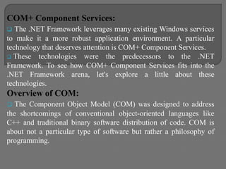 COM+ Component Services:
 The .NET Framework leverages many existing Windows services
to make it a more robust application environment. A particular
technology that deserves attention is COM+ Component Services.
 These technologies were the predecessors to the .NET
Framework. To see how COM+ Component Services fits into the
.NET Framework arena, let's explore a little about these
technologies.
Overview of COM:
 The Component Object Model (COM) was designed to address
the shortcomings of conventional object-oriented languages like
C++ and traditional binary software distribution of code. COM is
about not a particular type of software but rather a philosophy of
programming.
 