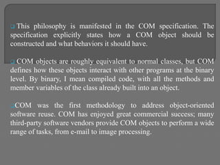  This philosophy is manifested in the COM specification. The
specification explicitly states how a COM object should be
constructed and what behaviors it should have.
 COM objects are roughly equivalent to normal classes, but COM
defines how these objects interact with other programs at the binary
level. By binary, I mean compiled code, with all the methods and
member variables of the class already built into an object.
COM was the first methodology to address object-oriented
software reuse. COM has enjoyed great commercial success; many
third-party software vendors provide COM objects to perform a wide
range of tasks, from e-mail to image processing.
 