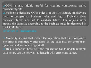  COM is also highly useful for creating components called
business objects.
 Business objects are COM objects in the strict sense, but they are
used to encapsulate business rules and logic. Typically these
business objects are tied to database tables. The objects move
around the database according to the business rules implemented in
the COM object.
Overview of Transactions:
 Atomicity means that either the operation that the component
performs is completely successful or the data that the component
operates on does not change at all.
 This is important because if the transaction has to update multiple
data items, you do not want to leave it with erroneous values.
 