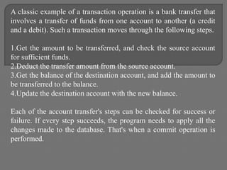 A classic example of a transaction operation is a bank transfer that
involves a transfer of funds from one account to another (a credit
and a debit). Such a transaction moves through the following steps.
1.Get the amount to be transferred, and check the source account
for sufficient funds.
2.Deduct the transfer amount from the source account.
3.Get the balance of the destination account, and add the amount to
be transferred to the balance.
4.Update the destination account with the new balance.
Each of the account transfer's steps can be checked for success or
failure. If every step succeeds, the program needs to apply all the
changes made to the database. That's when a commit operation is
performed.
 