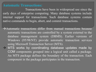 Automatic Transactions:
Transactions have been in widespread use since the
early days of enterprise computing. Many database systems include
internal support for transactions. Such database systems contain
native commands to begin, abort, and commit transactions.
Automatic transactions differ from manual transactions because
automatic transactions are controlled by a system external to the
database management system (DBMS). Earlier versions of
Windows (95/98/NT) provide automatic transaction services
using Microsoft Transaction Server (MTS).
 MTS works by coordinating database updates made by
COM components grouped into a logical unit called a package.
An MTS package defines the boundary of the transaction. Each
component in the package participates in the transaction.
 