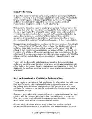 Executive Summary

In a perfect customer service world, every customer exchange delights the
customer—resulting in ever-increasing satisfaction and loyalty. This leads to
larger, more frequent, and recurring profitable purchases. The happy
customer then tells others about the experience, creating the best
investment on the planet: word-of-mouth advertising.

Unfortunately, the online world is anything but perfect. Most companies fail
to realize that when they take their business to the Web, customer inquiries
double or even triple. This onslaught quickly spirals costs and overwhelms
even the most competent customer support staffs. According to studies by
Jupiter Communications, nearly half of the most well-known online
companies are overwhelmed by customer inquiries and take five or more
days to respond to customers’ simple email requests—if they respond at all.

Disappointing a single customer can have horrific repercussions. According to
Paul Timm, author of “50 Powerful Ways to Keep Your Customers,” when a
customer has a bad experience with a company, s/he typically tells 11
others. If that experience was especially horrendous, those 11 will each tell
five others for a total of 67 people buzzing about your incompetence. On the
other hand, if you astonish a customer with marvelous service, s/he’ll tell five
others who then each tell two others for a total of 16 people singing your
praises.

Today, with the Internet’s global reach and speed of delivery, individual
customers have the power to either enhance or tarnish your reputation with
a few clicks of the mouse. Clearly, moving your business online is risky. But
staying on the sidelines surrenders market share to your competitors. So
what to do?



Start by Understanding What Online Customers Want

Typical customers arrive on a Web site looking for information that addresses
their specific needs. Like most people today, these customers are time-
starved and eager to quickly locate answers. Self-service is not only more
satisfying for customers, it’s also the most cost-effective customer service a
business can provide.

If answers aren’t attainable through self-service, online customers then start
a dialog with the company via email or live chat—whichever is preferred.
Most users prefer email, although in many purchase situations, customers
would rather speak with a live person via chat session.

Once an inquiry is closed after an email or live chat session, the best
software enables the results to be published into an ever-growing, dynamic

                                     1
                       2001 RightNow Technologies, Inc.
 