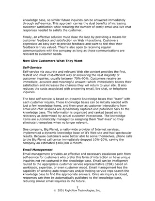 knowledge base, so similar future inquiries can be answered immediately
through self-service. This approach carries the dual benefits of increasing
customer satisfaction while reducing the number of costly email and live chat
responses needed to satisfy the customer.

Finally, an effective solution must close the loop by providing a means for
customer feedback and satisfaction on Web interactions. Customers
appreciate an easy way to provide feedback and want to feel that their
feedback is truly valued. They’re also open to receiving regular
communications with the company as long as those communications are
relevant to customer needs.

Now Give Customers What They Want

Self-Service
Self-service via accurate and relevant Web site content provides the first,
fastest and most cost-efficient way of answering the vast majority of
customer inquiries, usually between 70%-90%. Customers receive an
immediate, accurate and meaningful answer—which immediately boosts their
satisfaction and increases the chances they will return to your site. It also
reduces the costs associated with answering email, live chat, or telephone
inquiries.

The best self-service is based on dynamic knowledge bases that “learn” with
each customer inquiry. These knowledge bases can be initially seeded with
just a few knowledge items, and then grow as customer interactions from
email and chat sessions are dynamically captured and published back to the
knowledge base. The information is organized and ranked based on its
relevancy as determined by actual customer interactions. The knowledge
items are automatically managed by assigning them “half-lives” so they
eliminate themselves when no longer relevant.

One company, Big Planet, a nationwide provider of Internet services,
implemented a dynamic knowledge base on it’s Web site and had spectacular
results. Because customers were better able to serve themselves, phone calls
to the Big Planet call center immediately dropped 10%-20%, saving the
company an estimated $100,000 a month.

Email Management
Email management provides an effective and necessary escalation path from
self-service for customers who prefer this form of interaction or have unique
inquiries not yet captured in the knowledge base. Email can be intelligently
routed to the appropriate customer service representative (CSR) based on
workloads, expertise, or even customer mood. Email management has the
capability of sending auto-responses and/or helping service reps search the
knowledge base to find the appropriate answers. Once an inquiry is closed,
responses can then be automatically published to the knowledge base,
reducing similar email inquiries in the future.

                                     2
                       2001 RightNow Technologies, Inc.
 